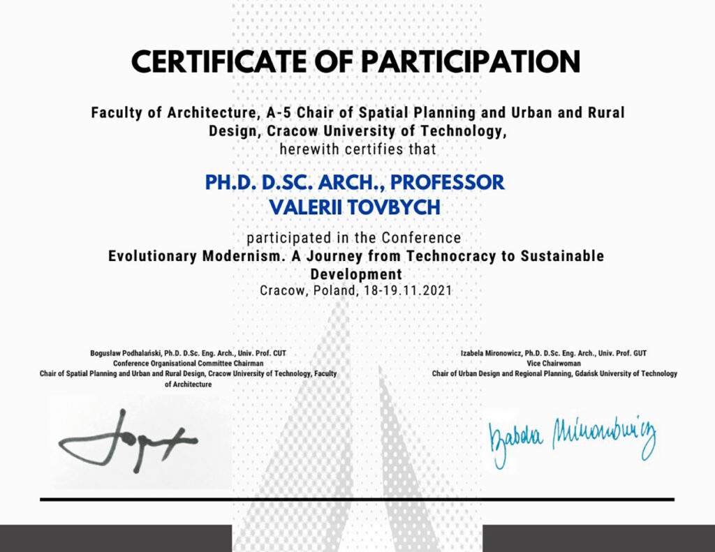 Certificate of participation Faculty of Architecture, A-5 Chair of Spatial Planning and Urban and Rural Design, Cracow University of Technology, herewith certifies that Ph.D. D.Sc. Arch., Professor VALERII TOVBYCH, participated in the Conference Evolutionary Modernism. A Journey from Technocracy to Sustainable Development. Cracow, Poland, 18-19.11.2021